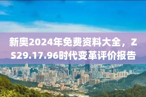新奥2024年免费资料大全，ZS29.17.96时代变革评价报告