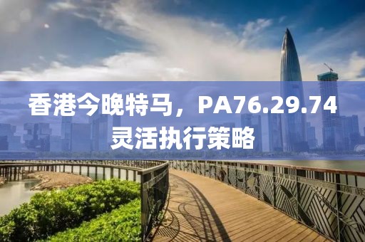 香港今晚特马，PA76.29.74灵活执行策略