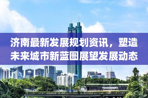 济南最新发展规划资讯，塑造未来城市新蓝图展望发展动态