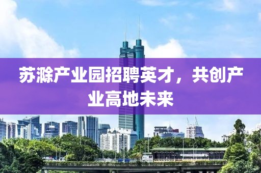 苏滁产业园招聘英才，共创产业高地未来