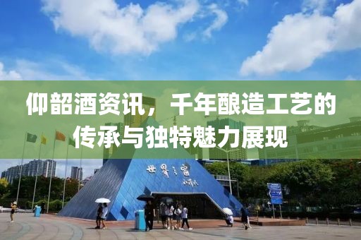 仰韶酒资讯，千年酿造工艺的传承与独特魅力展现