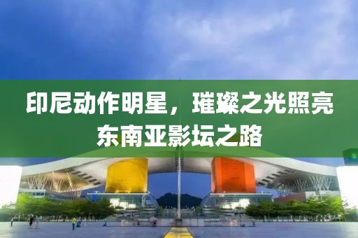 印尼动作明星，璀璨之光照亮东南亚影坛之路