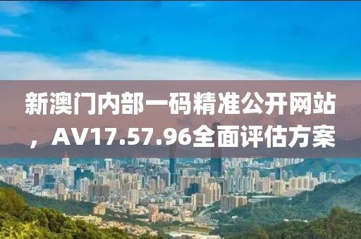 新澳门内部一码精准公开网站，AV17.57.96全面评估方案