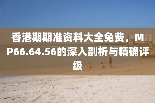 香港期期准资料大全免费，MP66.64.56的深入剖析与精确评级