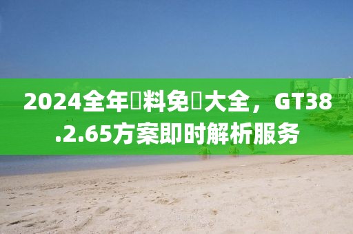 2024全年資料免費大全，GT38.2.65方案即时解析服务