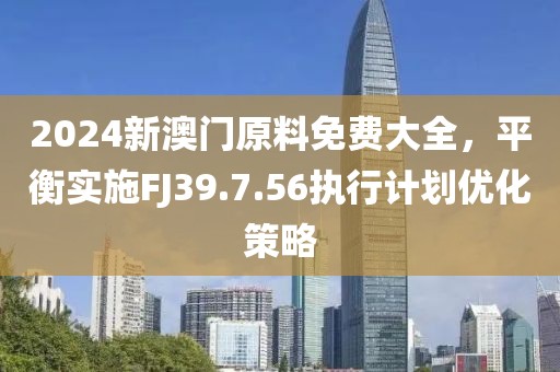 2024新澳门原料免费大全，平衡实施FJ39.7.56执行计划优化策略