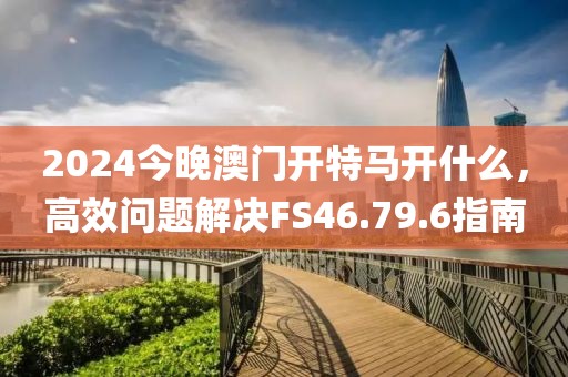 2024今晚澳门开特马开什么，高效问题解决FS46.79.6指南