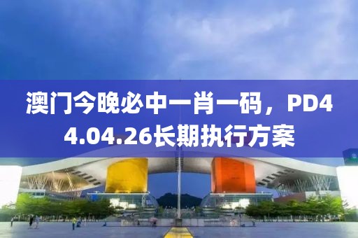 澳门今晚必中一肖一码，PD44.04.26长期执行方案