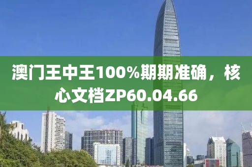 澳门王中王100%期期准确，核心文档ZP60.04.66