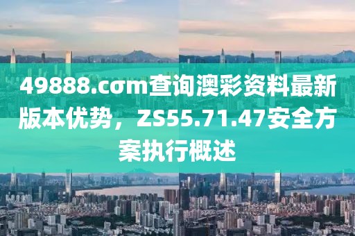 49888.cσm查询澳彩资料最新版本优势，ZS55.71.47安全方案执行概述