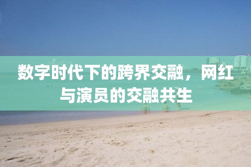 数字时代下的跨界交融，网红与演员的交融共生