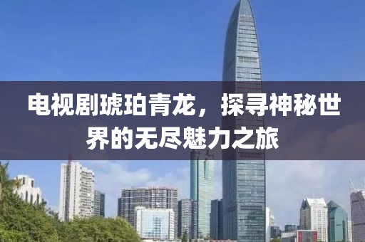 电视剧琥珀青龙，探寻神秘世界的无尽魅力之旅