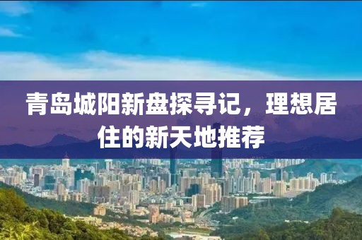 青岛城阳新盘探寻记，理想居住的新天地推荐