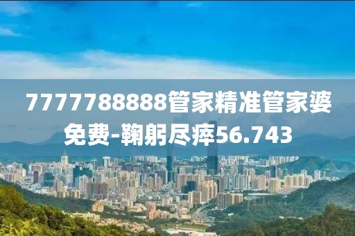 7777788888管家精准管家婆免费-鞠躬尽瘁56.743