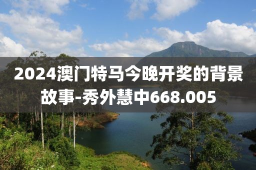 2024澳门特马今晚开奖的背景故事-秀外慧中668.005