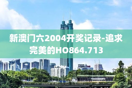 新澳门六2004开奖记录-追求完美的HO864.713