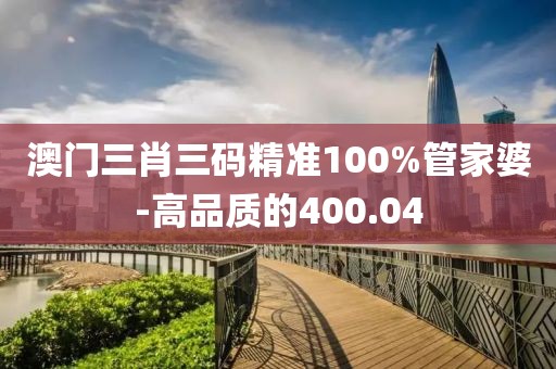 澳门三肖三码精准100%管家婆-高品质的400.04