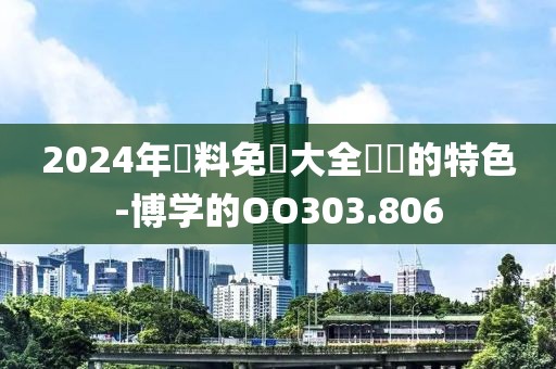 2024年資料免費大全優勢的特色-博学的OO303.806