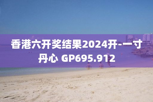 香港六开奖结果2024开-一寸丹心 GP695.912