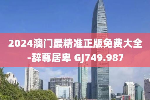 2024澳门最精准正版免费大全-辞尊居卑 GJ749.987