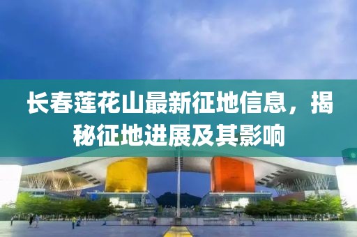 长春莲花山最新征地信息，揭秘征地进展及其影响