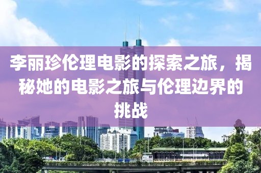 李丽珍伦理电影的探索之旅，揭秘她的电影之旅与伦理边界的挑战