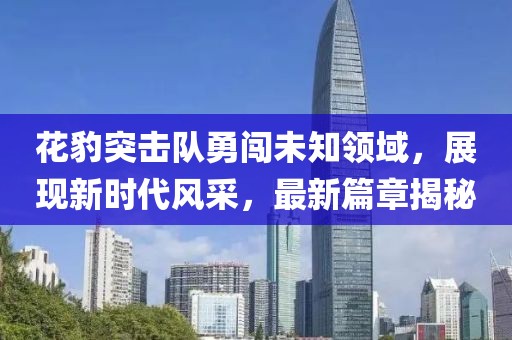 花豹突击队勇闯未知领域，展现新时代风采，最新篇章揭秘