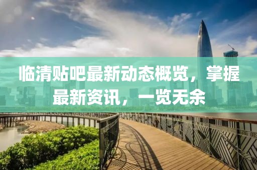 临清贴吧最新动态概览，掌握最新资讯，一览无余