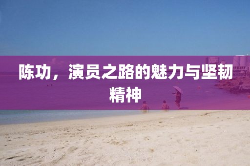 陈功，演员之路的魅力与坚韧精神