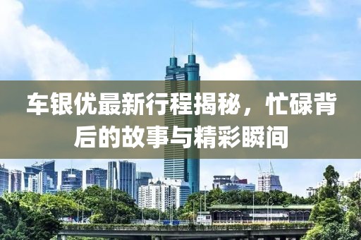车银优最新行程揭秘，忙碌背后的故事与精彩瞬间