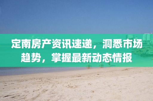 定南房产资讯速递，洞悉市场趋势，掌握最新动态情报