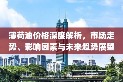 薄荷油价格深度解析，市场走势、影响因素与未来趋势展望