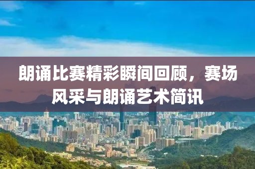 朗诵比赛精彩瞬间回顾，赛场风采与朗诵艺术简讯