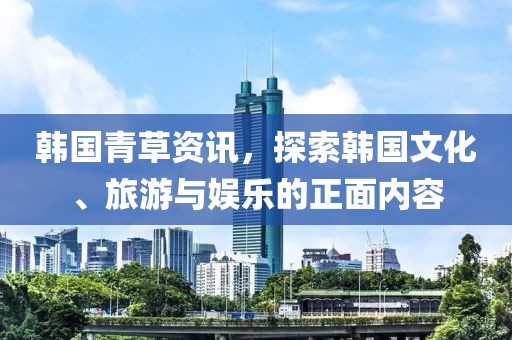 韩国青草资讯，探索韩国文化、旅游与娱乐的正面内容