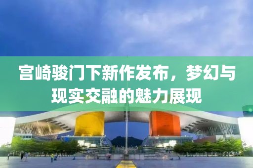 宫崎骏门下新作发布，梦幻与现实交融的魅力展现