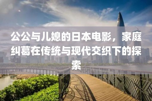 公公与儿媳的日本电影，家庭纠葛在传统与现代交织下的探索