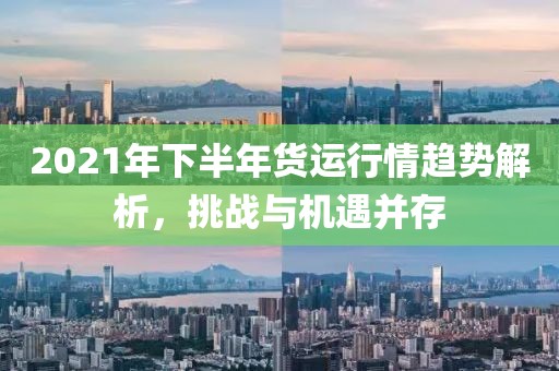 2021年下半年货运行情趋势解析，挑战与机遇并存
