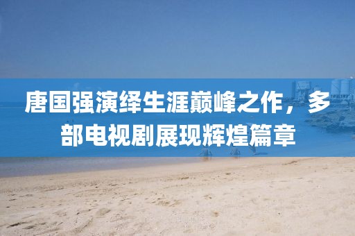 唐国强演绎生涯巅峰之作，多部电视剧展现辉煌篇章