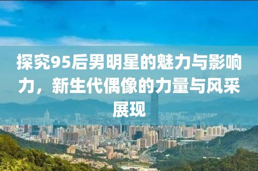 探究95后男明星的魅力与影响力，新生代偶像的力量与风采展现