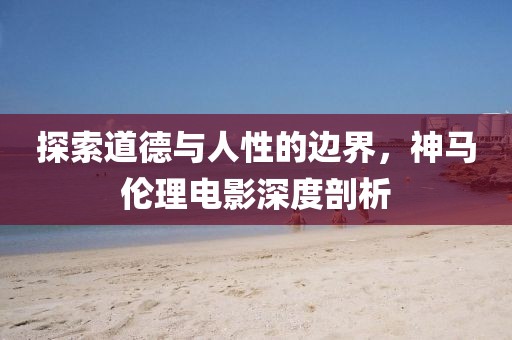 探索道德与人性的边界，神马伦理电影深度剖析