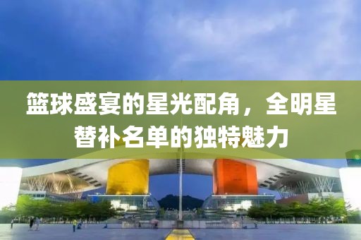 篮球盛宴的星光配角，全明星替补名单的独特魅力
