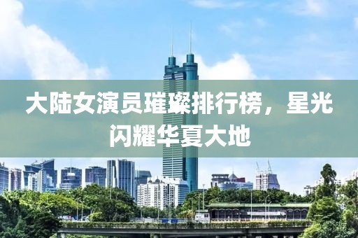 大陆女演员璀璨排行榜，星光闪耀华夏大地