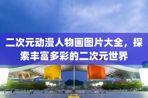 二次元动漫人物画图片大全，探索丰富多彩的二次元世界