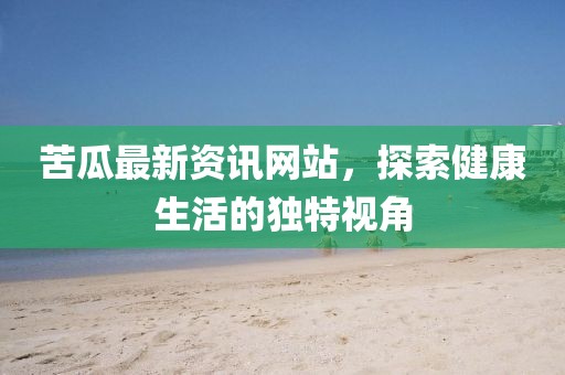 苦瓜最新资讯网站，探索健康生活的独特视角