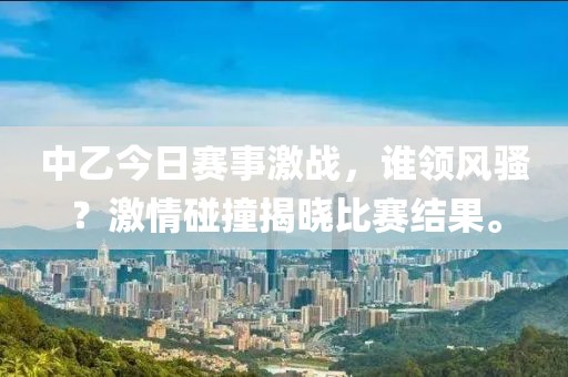 中乙今日赛事激战，谁领风骚？激情碰撞揭晓比赛结果。