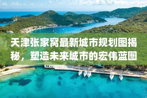 天津张家窝最新城市规划图揭秘，塑造未来城市的宏伟蓝图