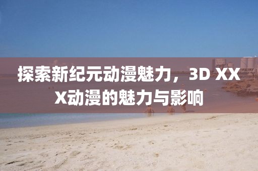 探索新纪元动漫魅力，3D XXX动漫的魅力与影响