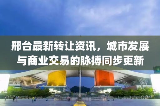 邢台最新转让资讯，城市发展与商业交易的脉搏同步更新