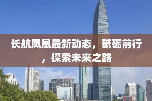 长航凤凰最新动态，砥砺前行，探索未来之路