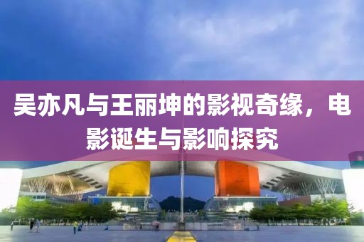 吴亦凡与王丽坤的影视奇缘，电影诞生与影响探究